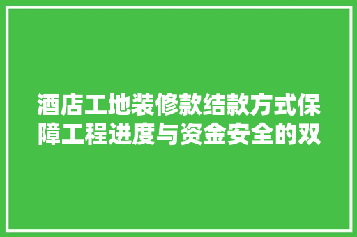 酒店工地装修款结款方式保障工程进度与资金安全的双赢之路