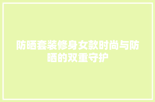 防晒套装修身女款时尚与防晒的双重守护