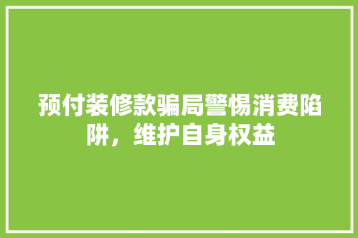 预付装修款骗局警惕消费陷阱，维护自身权益