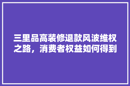 三里品高装修退款风波维权之路，消费者权益如何得到保障