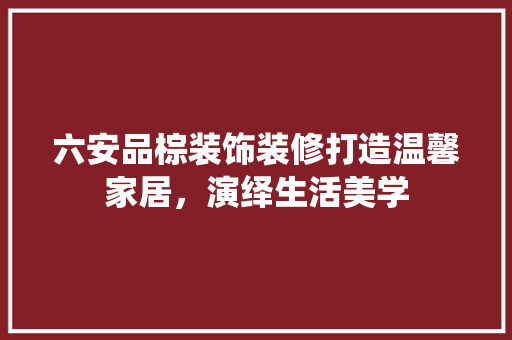 六安品棕装饰装修打造温馨家居，演绎生活美学