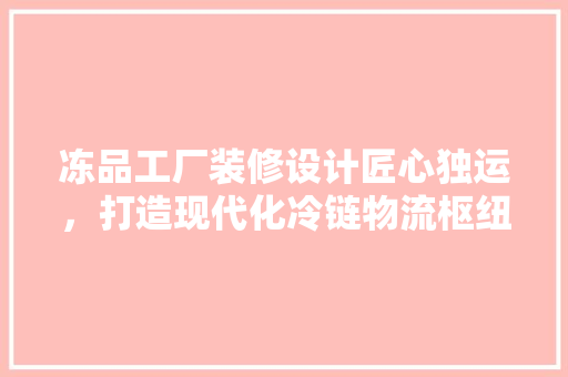 冻品工厂装修设计匠心独运，打造现代化冷链物流枢纽