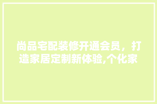 尚品宅配装修开通会员，打造家居定制新体验,个化家居装修的奥秘