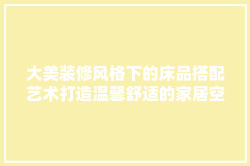 大美装修风格下的床品搭配艺术打造温馨舒适的家居空间