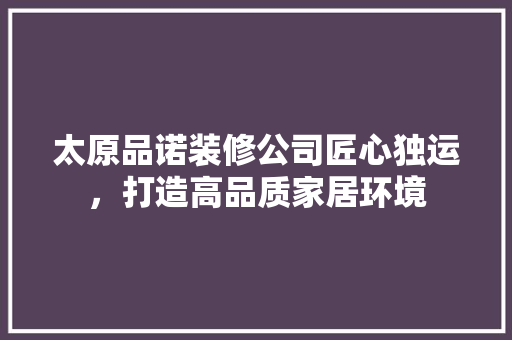太原品诺装修公司匠心独运，打造高品质家居环境