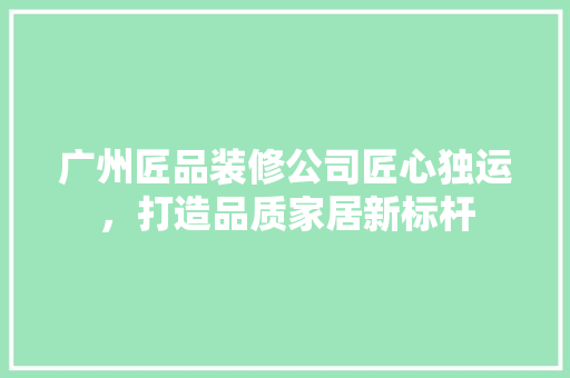 广州匠品装修公司匠心独运，打造品质家居新标杆