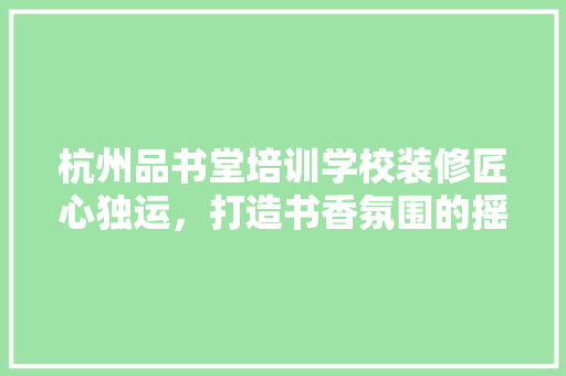 杭州品书堂培训学校装修匠心独运，打造书香氛围的摇篮