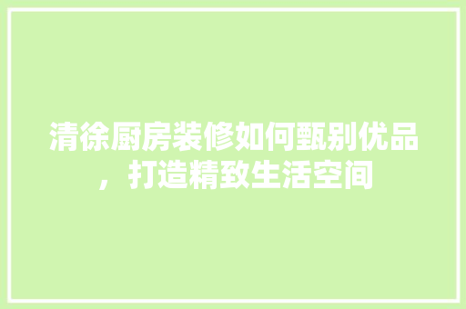 清徐厨房装修如何甄别优品，打造精致生活空间