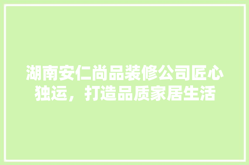 湖南安仁尚品装修公司匠心独运，打造品质家居生活