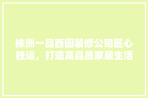 株洲一品西园装修公司匠心独运，打造高品质家居生活