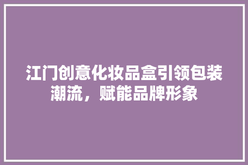 江门创意化妆品盒引领包装潮流，赋能品牌形象