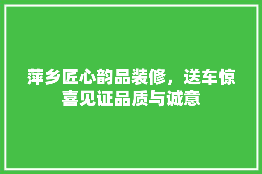 萍乡匠心韵品装修，送车惊喜见证品质与诚意