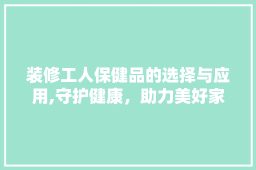 装修工人保健品的选择与应用,守护健康，助力美好家园建设