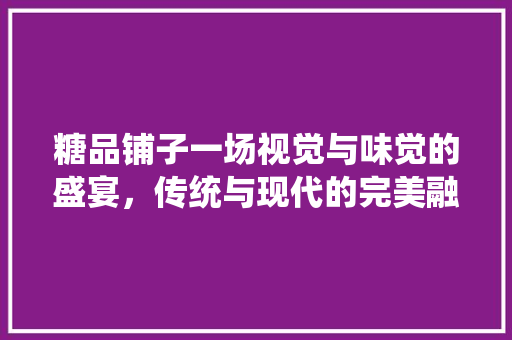 糖品铺子一场视觉与味觉的盛宴，传统与现代的完美融合