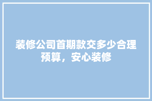 装修公司首期款交多少合理预算，安心装修