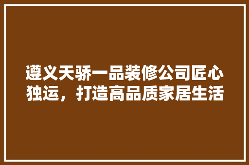 遵义天骄一品装修公司匠心独运，打造高品质家居生活