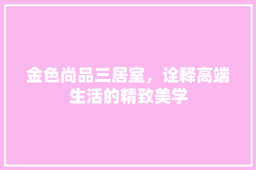 金色尚品三居室，诠释高端生活的精致美学
