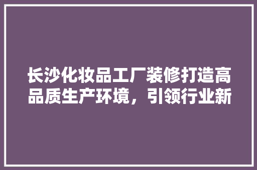 长沙化妆品工厂装修打造高品质生产环境，引领行业新风尚