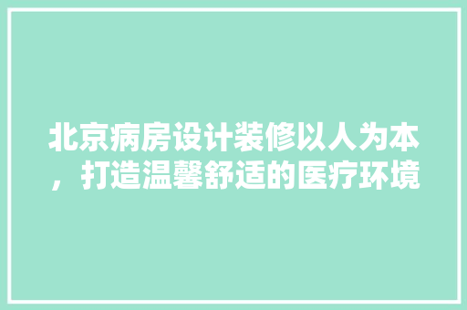 北京病房设计装修以人为本，打造温馨舒适的医疗环境