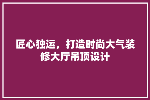 匠心独运，打造时尚大气装修大厅吊顶设计