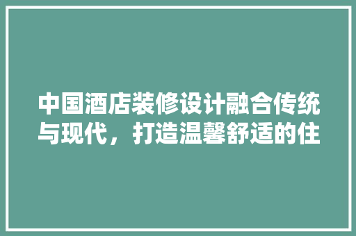中国酒店装修设计融合传统与现代，打造温馨舒适的住宿体验