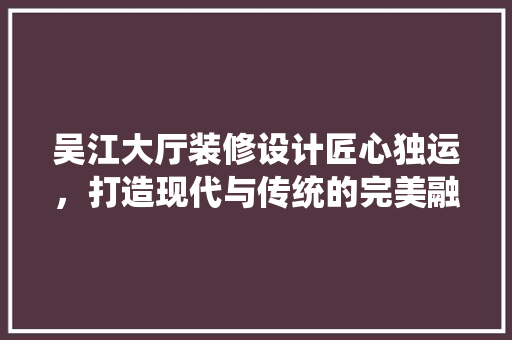 吴江大厅装修设计匠心独运，打造现代与传统的完美融合