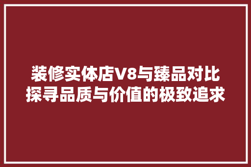 装修实体店V8与臻品对比探寻品质与价值的极致追求