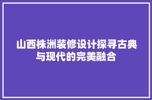 山西株洲装修设计探寻古典与现代的完美融合