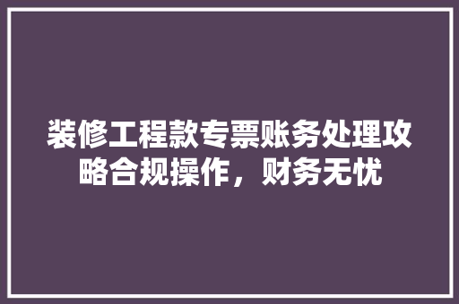 装修工程款专票账务处理攻略合规操作，财务无忧