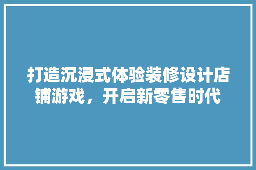 打造沉浸式体验装修设计店铺游戏，开启新零售时代