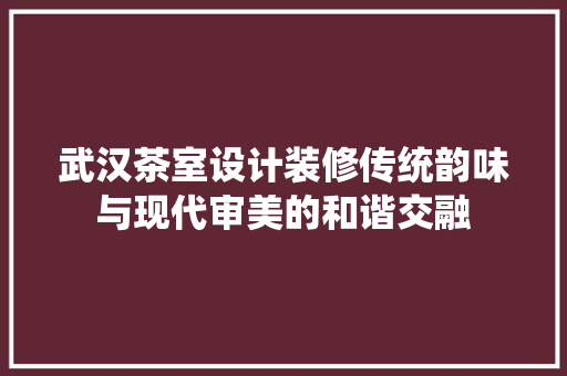 武汉茶室设计装修传统韵味与现代审美的和谐交融