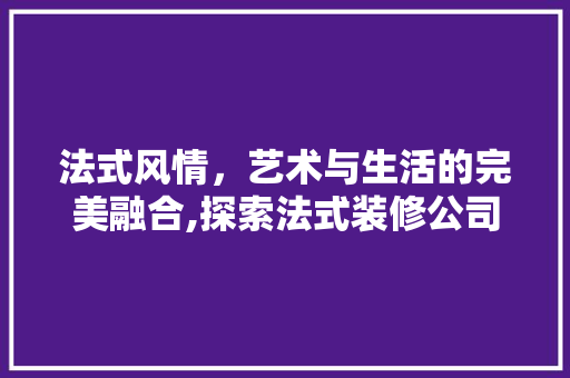 法式风情，艺术与生活的完美融合,探索法式装修公司的设计魅力