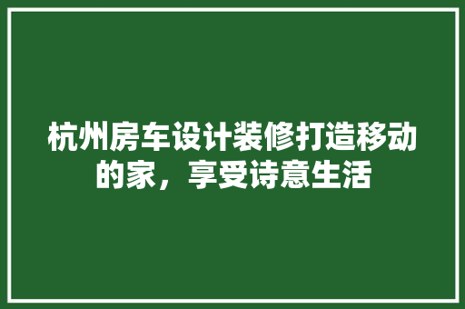 杭州房车设计装修打造移动的家，享受诗意生活