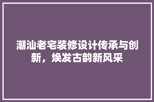潮汕老宅装修设计传承与创新，焕发古韵新风采