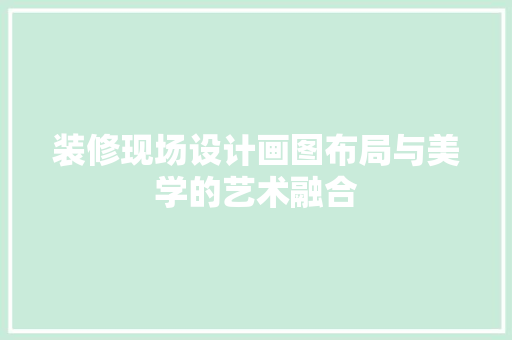 装修现场设计画图布局与美学的艺术融合