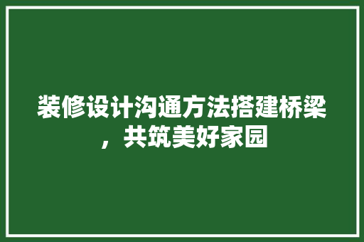 装修设计沟通方法搭建桥梁，共筑美好家园