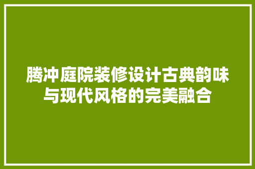 腾冲庭院装修设计古典韵味与现代风格的完美融合