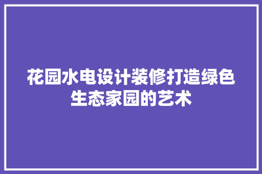 花园水电设计装修打造绿色生态家园的艺术
