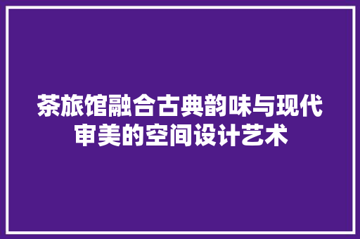 茶旅馆融合古典韵味与现代审美的空间设计艺术
