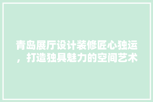 青岛展厅设计装修匠心独运，打造独具魅力的空间艺术