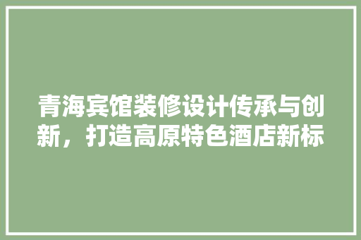 青海宾馆装修设计传承与创新，打造高原特色酒店新标杆  第1张