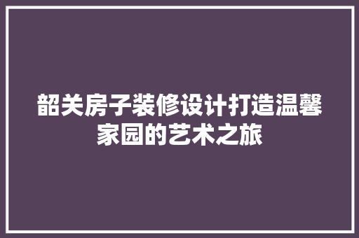 韶关房子装修设计打造温馨家园的艺术之旅