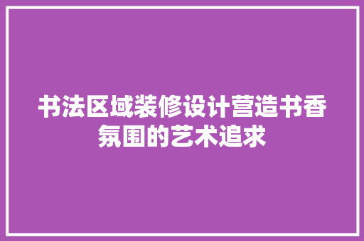 书法区域装修设计营造书香氛围的艺术追求