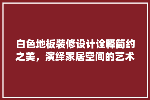 白色地板装修设计诠释简约之美，演绎家居空间的艺术篇章