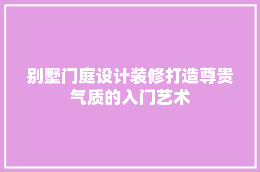 别墅门庭设计装修打造尊贵气质的入门艺术