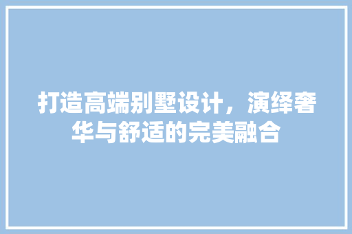 打造高端别墅设计，演绎奢华与舒适的完美融合