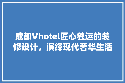 成都Vhotel匠心独运的装修设计，演绎现代奢华生活美学