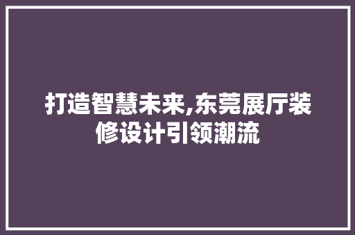 打造智慧未来,东莞展厅装修设计引领潮流