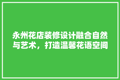永州花店装修设计融合自然与艺术，打造温馨花语空间