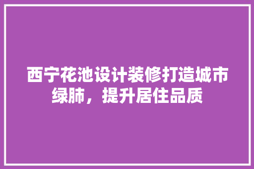 西宁花池设计装修打造城市绿肺，提升居住品质